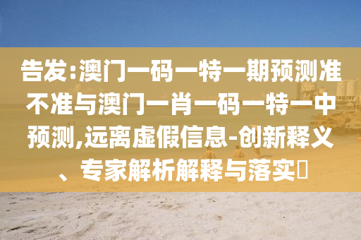 告發(fā):澳門一碼一特一期預(yù)測準(zhǔn)不準(zhǔn)與澳門一肖一碼一特一中預(yù)測,遠(yuǎn)離虛假信息-創(chuàng)新釋義、專家解析解釋與落實?