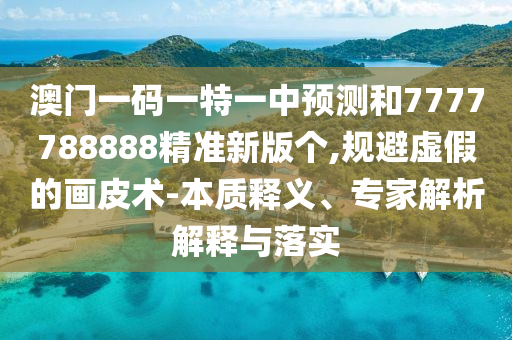 澳門一碼一特一中預(yù)測和7777788888精準(zhǔn)新版?zhèn)€,規(guī)避虛假的畫皮術(shù)-本質(zhì)釋義、專家解析解釋與落實