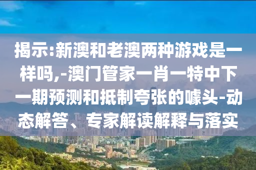 揭示:新澳和老澳兩種游戲是一樣嗎,-澳門管家一肖一特中下一期預(yù)測和抵制夸張的噱頭-動(dòng)態(tài)解答、專家解讀解釋與落實(shí)