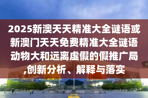 2025新澳天天精準(zhǔn)大全謎語(yǔ)或新澳門(mén)天天免費(fèi)精準(zhǔn)大全謎語(yǔ)動(dòng)物大和遠(yuǎn)離虛假的假推廣局,創(chuàng)新分析、解釋與落實(shí)