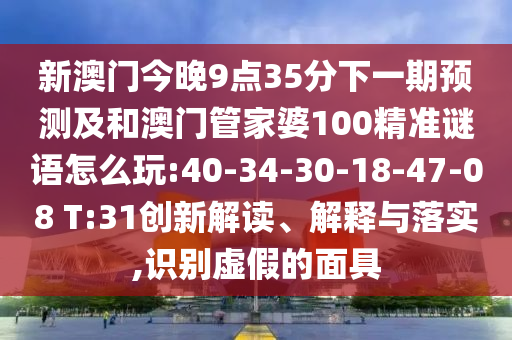 新澳門今晚9點(diǎn)35分下一期預(yù)測(cè)及和澳門管家婆100精準(zhǔn)謎語怎么玩:40-34-30-18-47-08 T:31創(chuàng)新解讀、解釋與落實(shí),識(shí)別虛假的面具