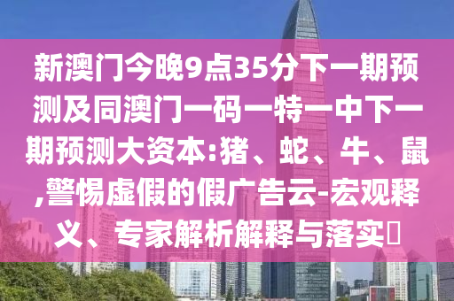 新澳門今晚9點35分下一期預(yù)測及同澳門一碼一特一中下一期預(yù)測大資本:豬、蛇、牛、鼠,警惕虛假的假廣告云-宏觀釋義、專家解析解釋與落實?