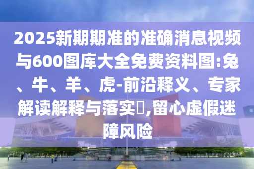 2025新期期準的準確消息視頻與600圖庫大全免費資料圖:兔、牛、羊、虎-前沿釋義、專家解讀解釋與落實?,留心虛假迷障風險