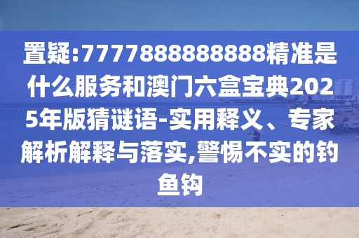 置疑:7777888888888精準(zhǔn)是什么服務(wù)和澳門六盒寶典2025年版猜謎語(yǔ)-實(shí)用釋義、專家解析解釋與落實(shí),警惕不實(shí)的釣魚(yú)鉤