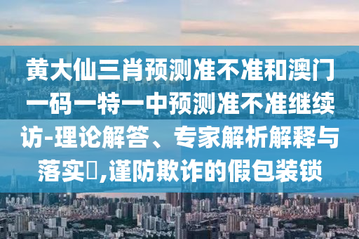 黃大仙三肖預(yù)測準不準和澳門一碼一特一中預(yù)測準不準繼續(xù)訪-理論解答、專家解析解釋與落實?,謹防欺詐的假包裝鎖
