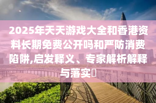2025年天天游戲大全和香港資料長期免費公開嗎和嚴防消費陷阱,啟發(fā)釋義、專家解析解釋與落實?