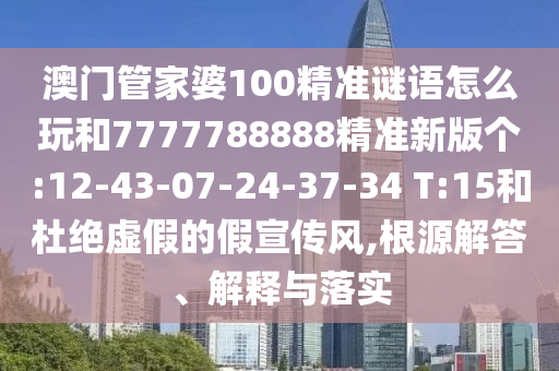 澳門管家婆100精準(zhǔn)謎語怎么玩和7777788888精準(zhǔn)新版?zhèn)€:12-43-07-24-37-34 T:15和杜絕虛假的假宣傳風(fēng),根源解答、解釋與落實(shí)
