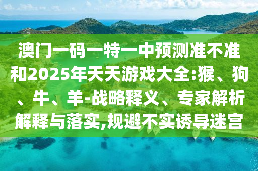 澳門一碼一特一中預(yù)測(cè)準(zhǔn)不準(zhǔn)和2025年天天游戲大全:猴、狗、牛、羊-戰(zhàn)略釋義、專家解析解釋與落實(shí),規(guī)避不實(shí)誘導(dǎo)迷宮