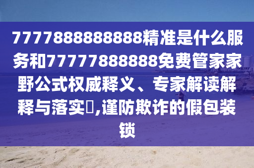 7777888888888精準是什么服務和77777888888免費管家家野公式權威釋義、專家解讀解釋與落實?,謹防欺詐的假包裝鎖