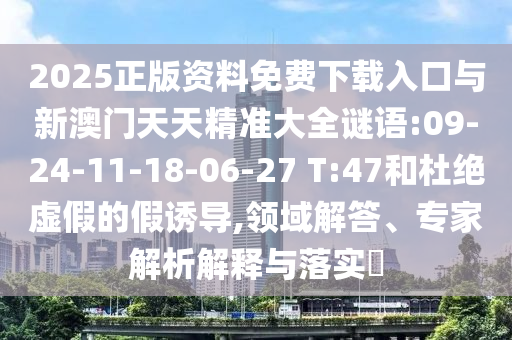 2025正版資料免費下載入口與新澳門天天精準大全謎語:09-24-11-18-06-27 T:47和杜絕虛假的假誘導,領域解答、專家解析解釋與落實?
