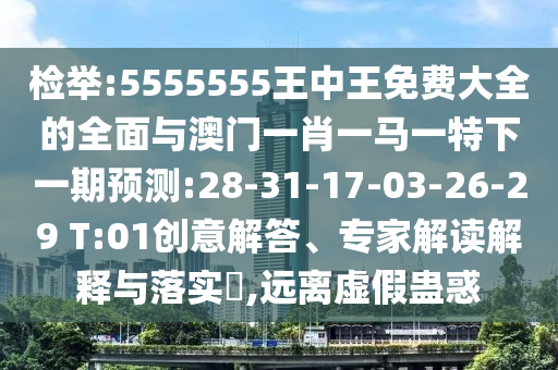 檢舉:5555555王中王免費大全的全面與澳門一肖一馬一特下一期預測:28-31-17-03-26-29 T:01創(chuàng)意解答、專家解讀解釋與落實?,遠離虛假蠱惑