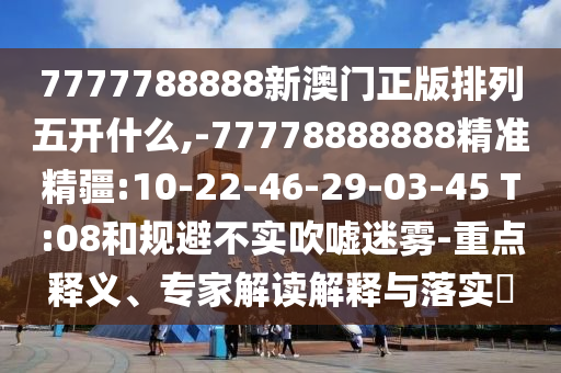 7777788888新澳門正版排列五開什么,-77778888888精準精疆:10-22-46-29-03-45 T:08和規(guī)避不實吹噓迷霧-重點釋義、專家解讀解釋與落實?