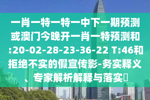 一肖一特一特一中下一期預(yù)測或澳門今晚開一肖一特預(yù)測和:20-02-28-23-36-22 T:46和拒絕不實的假宣傳影-務(wù)實釋義、專家解析解釋與落實?