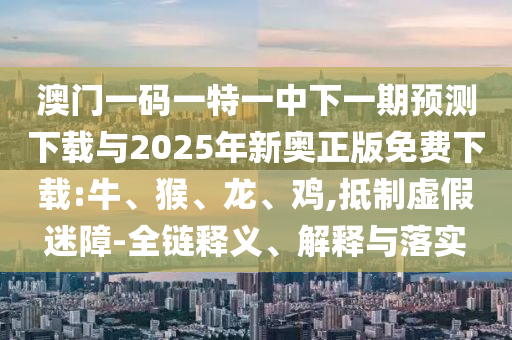 澳門一碼一特一中下一期預測下載與2025年新奧正版免費下載:牛、猴、龍、雞,抵制虛假迷障-全鏈釋義、解釋與落實
