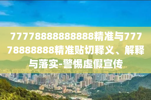 77778888888888精準(zhǔn)與77778888888精準(zhǔn)貼切釋義、解釋與落實(shí)-警惕虛假宣傳