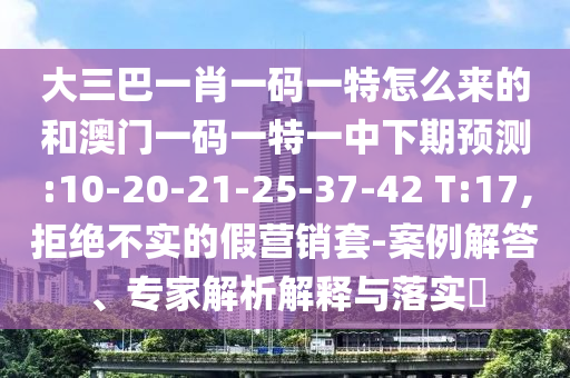 大三巴一肖一碼一特怎么來的和澳門一碼一特一中下期預(yù)測:10-20-21-25-37-42 T:17,拒絕不實的假營銷套-案例解答、專家解析解釋與落實?