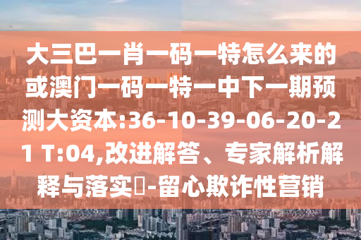 大三巴一肖一碼一特怎么來的或澳門一碼一特一中下一期預(yù)測(cè)大資本:36-10-39-06-20-21 T:04,改進(jìn)解答、專家解析解釋與落實(shí)?-留心欺詐性營銷
