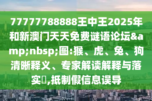 77777788888王中王2025年和新澳門(mén)天天免費(fèi)謎語(yǔ)論壇&nbsp;圖:猴、虎、兔、狗清晰釋義、專(zhuān)家解讀解釋與落實(shí)?,抵制假信息誤導(dǎo)