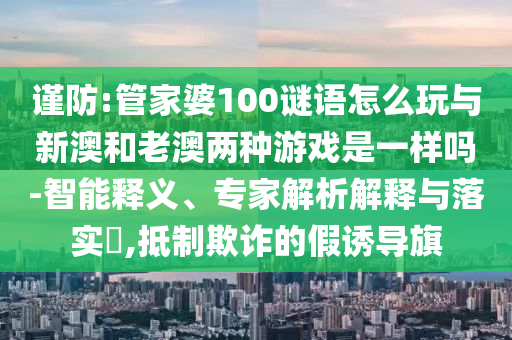 謹(jǐn)防:管家婆100謎語怎么玩與新澳和老澳兩種游戲是一樣嗎-智能釋義、專家解析解釋與落實?,抵制欺詐的假誘導(dǎo)旗