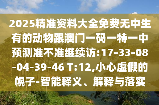 2025精準(zhǔn)資料大全免費(fèi)無(wú)中生有的動(dòng)物跟澳門(mén)一碼一特一中預(yù)測(cè)準(zhǔn)不準(zhǔn)繼續(xù)訪:17-33-08-04-39-46 T:12,小心虛假的幌子-智能釋義、解釋與落實(shí)
