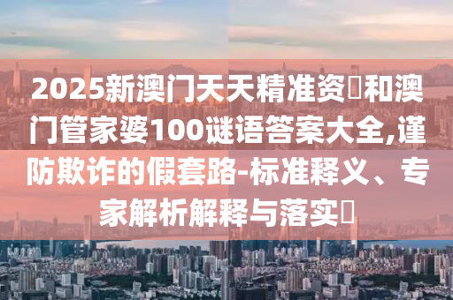 2025新澳門天天精準(zhǔn)資枓和澳門管家婆100謎語(yǔ)答案大全,謹(jǐn)防欺詐的假套路-標(biāo)準(zhǔn)釋義、專家解析解釋與落實(shí)?