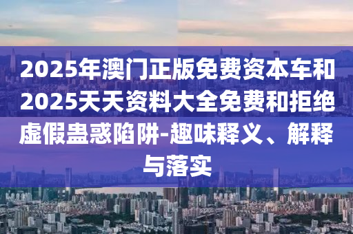 2025年澳門正版免費(fèi)資本車和2025天天資料大全免費(fèi)和拒絕虛假蠱惑陷阱-趣味釋義、解釋與落實(shí)
