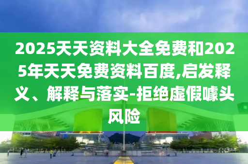 2025天天資料大全免費(fèi)和2025年天天免費(fèi)資料百度,啟發(fā)釋義、解釋與落實(shí)-拒絕虛假噱頭風(fēng)險