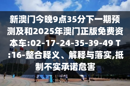 新澳門今晚9點(diǎn)35分下一期預(yù)測(cè)及和2025年澳門正版免費(fèi)資本車:02-17-24-35-39-49 T:16-整合釋義、解釋與落實(shí),抵制不實(shí)承諾危害
