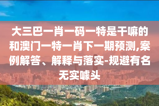大三巴一肖一碼一特是干嘛的和澳門一特一肖下一期預測,案例解答、解釋與落實-規(guī)避有名無實噱頭