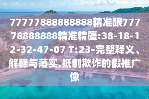 77777888888888精準跟77778888888精準精疆:38-18-12-32-47-07 T:23-完整釋義、解釋與落實,抵制欺詐的假推廣像