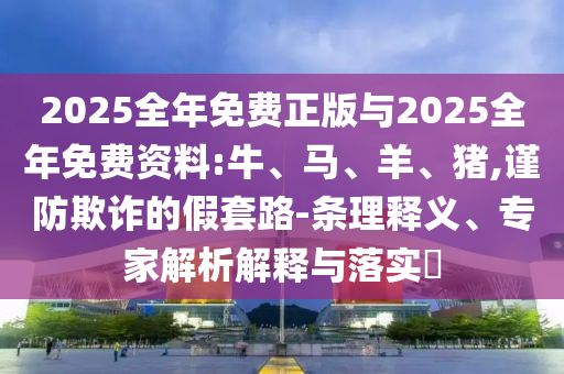 2025全年免費正版與2025全年免費資料:牛、馬、羊、豬,謹防欺詐的假套路-條理釋義、專家解析解釋與落實?