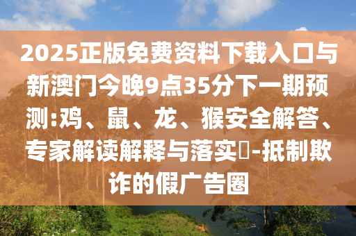 2025正版免費資料下載入口與新澳門今晚9點35分下一期預測:雞、鼠、龍、猴安全解答、專家解讀解釋與落實?-抵制欺詐的假廣告圈