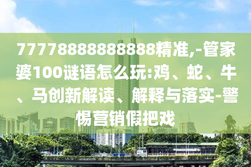 77778888888888精準(zhǔn),-管家婆100謎語(yǔ)怎么玩:雞、蛇、牛、馬創(chuàng)新解讀、解釋與落實(shí)-警惕營(yíng)銷(xiāo)假把戲