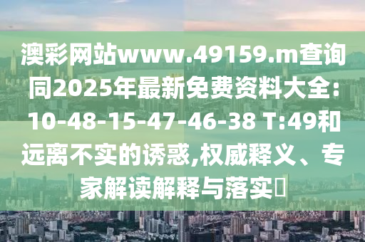 澳彩網(wǎng)站www.49159.m查詢同2025年最新免費(fèi)資料大全:10-48-15-47-46-38 T:49和遠(yuǎn)離不實(shí)的誘惑,權(quán)威釋義、專家解讀解釋與落實(shí)?