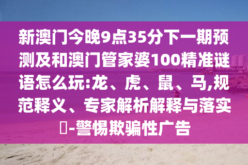 新澳門今晚9點35分下一期預測及和澳門管家婆100精準謎語怎么玩:龍、虎、鼠、馬,規(guī)范釋義、專家解析解釋與落實?-警惕欺騙性廣告
