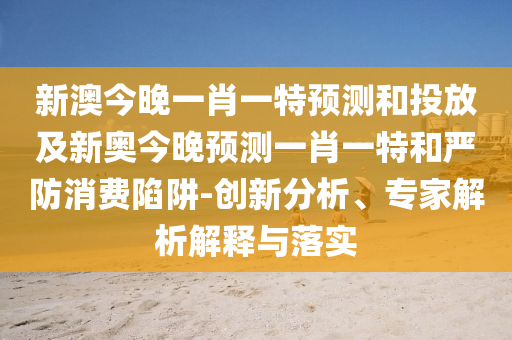 新澳今晚一肖一特預(yù)測和投放及新奧今晚預(yù)測一肖一特和嚴(yán)防消費陷阱-創(chuàng)新分析、專家解析解釋與落實