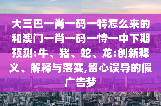 大三巴一肖一碼一特怎么來的和澳門一肖一碼一恃一中下期預(yù)測(cè):牛、豬、蛇、龍:創(chuàng)新釋義、解釋與落實(shí),留心誤導(dǎo)的假?gòu)V告夢(mèng)
