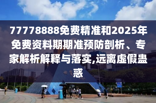 77778888免費(fèi)精準(zhǔn)和2025年免費(fèi)資料期期準(zhǔn)預(yù)防剖析、專家解析解釋與落實(shí),遠(yuǎn)離虛假蠱惑