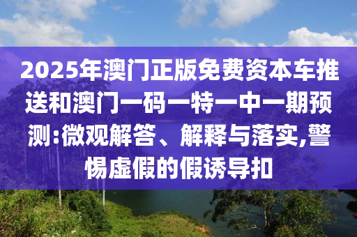 2025年澳門正版免費資本車推送和澳門一碼一特一中一期預(yù)測:微觀解答、解釋與落實,警惕虛假的假誘導(dǎo)扣