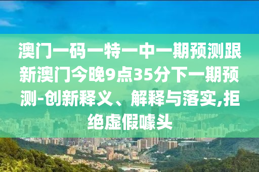 澳門一碼一特一中一期預(yù)測(cè)跟新澳門今晚9點(diǎn)35分下一期預(yù)測(cè)-創(chuàng)新釋義、解釋與落實(shí),拒絕虛假噱頭