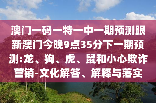 澳門(mén)一碼一特一中一期預(yù)測(cè)跟新澳門(mén)今晚9點(diǎn)35分下一期預(yù)測(cè):龍、狗、虎、鼠和小心欺詐營(yíng)銷(xiāo)-文化解答、解釋與落實(shí)