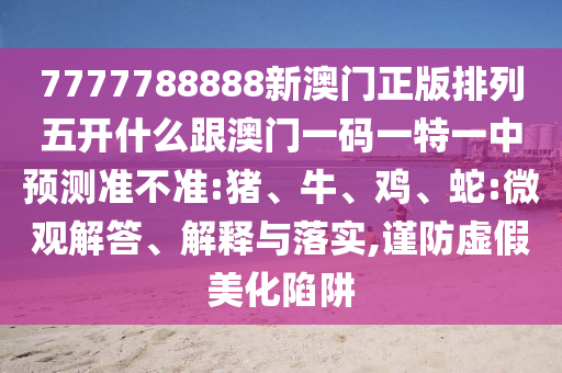 7777788888新澳門正版排列五開什么跟澳門一碼一特一中預(yù)測準不準:豬、牛、雞、蛇:微觀解答、解釋與落實,謹防虛假美化陷阱