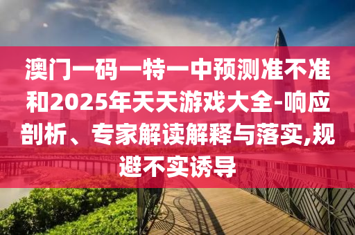 澳門一碼一特一中預(yù)測(cè)準(zhǔn)不準(zhǔn)和2025年天天游戲大全-響應(yīng)剖析、專家解讀解釋與落實(shí),規(guī)避不實(shí)誘導(dǎo)