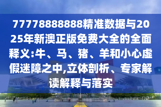 77778888888精準數(shù)據(jù)與2025年新澳正版免費大全的全面釋義:牛、馬、豬、羊和小心虛假迷障之中,立體剖析、專家解讀解釋與落實