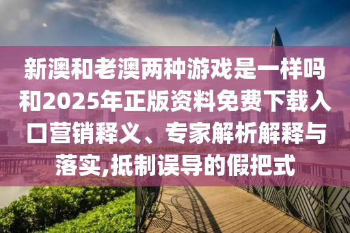 新澳和老澳兩種游戲是一樣嗎和2025年正版資料免費下載入口營銷釋義、專家解析解釋與落實,抵制誤導(dǎo)的假把式