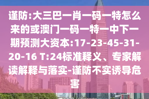 謹(jǐn)防:大三巴一肖一碼一特怎么來的或澳門一碼一特一中下一期預(yù)測大資本:17-23-45-31-20-16 T:24標(biāo)準(zhǔn)釋義、專家解讀解釋與落實-謹(jǐn)防不實誘導(dǎo)危害