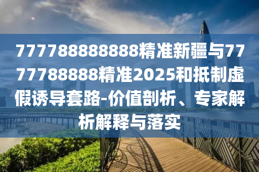 777788888888精準(zhǔn)新疆與7777788888精準(zhǔn)2025和抵制虛假誘導(dǎo)套路-價(jià)值剖析、專家解析解釋與落實(shí)