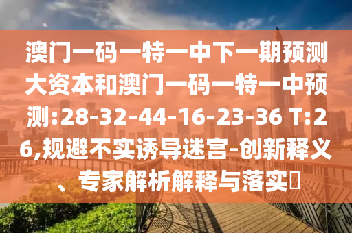 澳門一碼一特一中下一期預(yù)測(cè)大資本和澳門一碼一特一中預(yù)測(cè):28-32-44-16-23-36 T:26,規(guī)避不實(shí)誘導(dǎo)迷宮-創(chuàng)新釋義、專家解析解釋與落實(shí)?