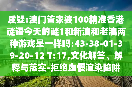 質(zhì)疑:澳門管家婆100精準(zhǔn)香港謎語今天的謎1和新澳和老澳兩種游戲是一樣嗎:43-38-01-39-20-12 T:17,文化解答、解釋與落實(shí)-拒絕虛假渲染陷阱