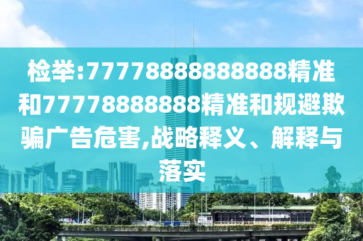 檢舉:77778888888888精準(zhǔn)和77778888888精準(zhǔn)和規(guī)避欺騙廣告危害,戰(zhàn)略釋義、解釋與落實(shí)